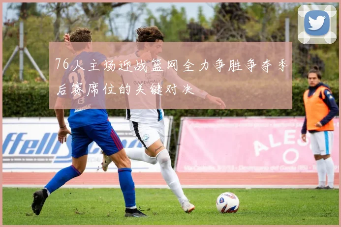 76人主场迎战篮网全力争胜争夺季后赛席位的关键对决