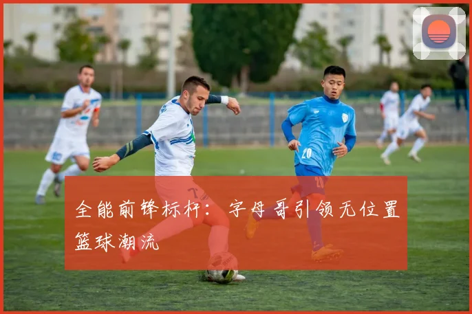 全能前锋标杆：字母哥引领无位置篮球潮流