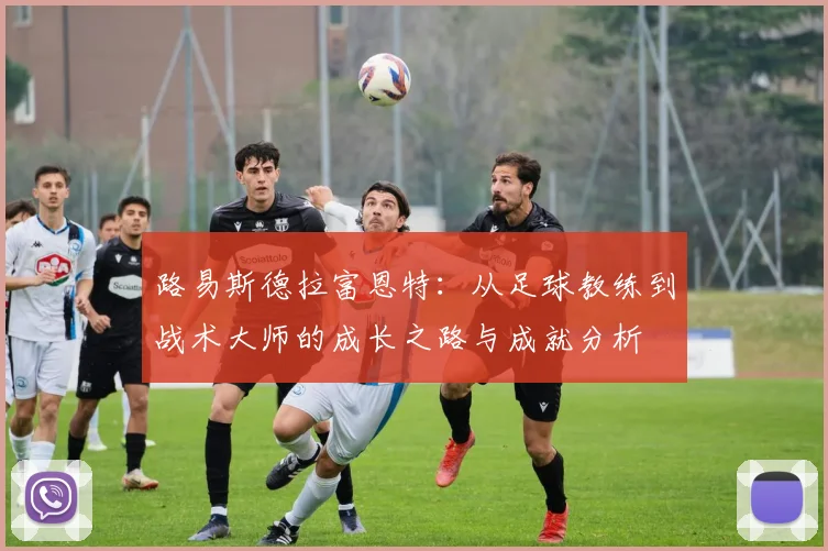 路易斯德拉富恩特：从足球教练到战术大师的成长之路与成就分析