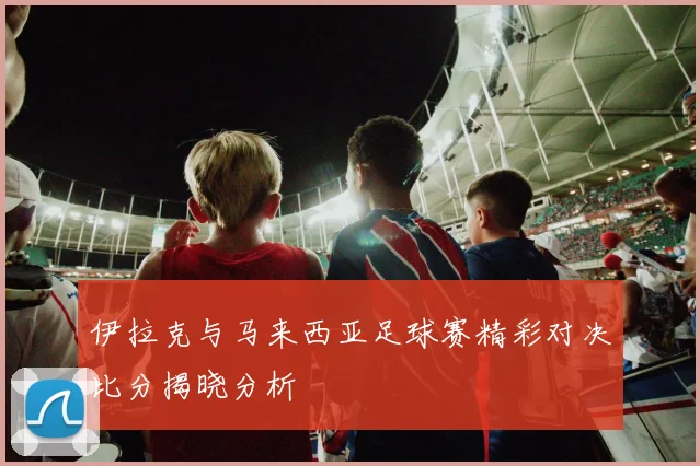 伊拉克与马来西亚足球赛精彩对决比分揭晓分析