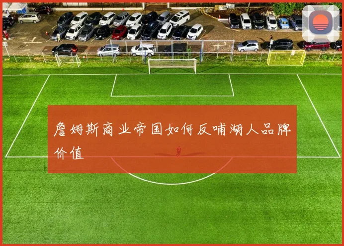 詹姆斯商业帝国如何反哺湖人品牌价值