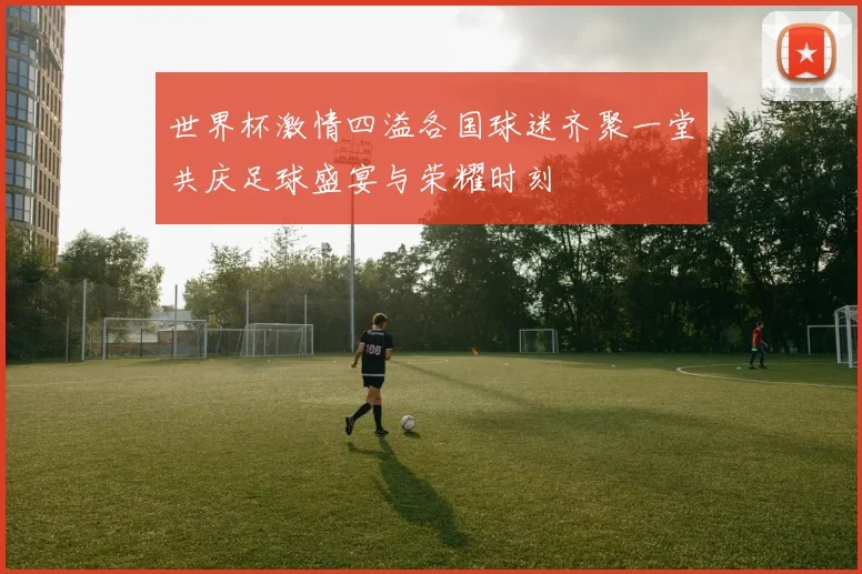 世界杯激情四溢各国球迷齐聚一堂共庆足球盛宴与荣耀时刻