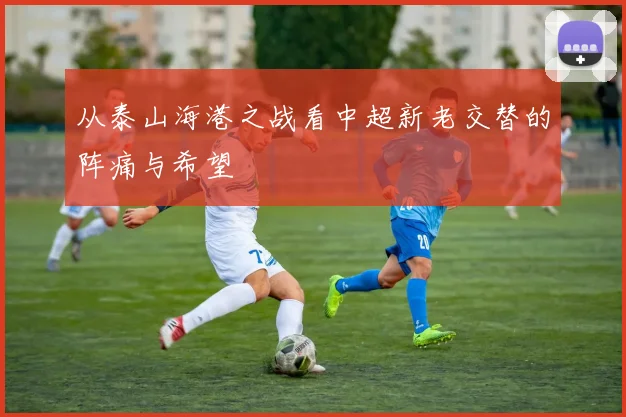 从泰山海港之战看中超新老交替的阵痛与希望
