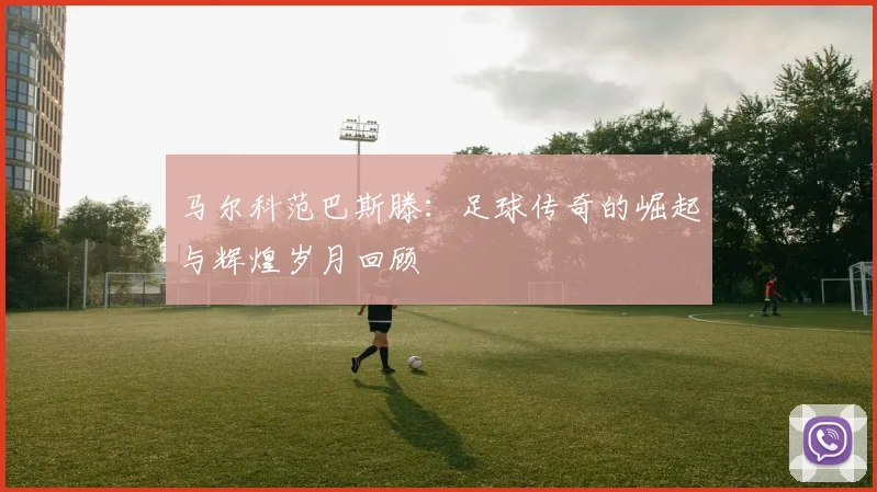 马尔科范巴斯滕：足球传奇的崛起与辉煌岁月回顾