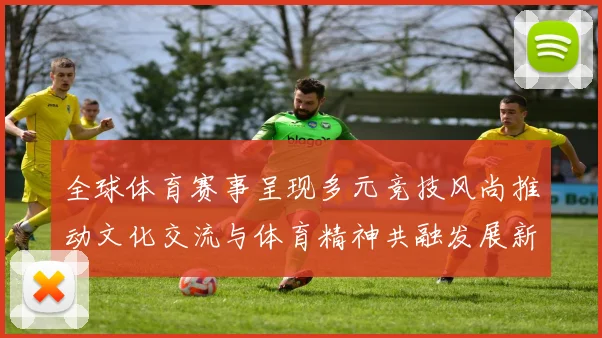 全球体育赛事呈现多元竞技风尚推动文化交流与体育精神共融发展新